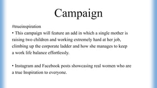 Campaign
#trueinspiration
• This campaign will feature an add in which a single mother is
raising two children and working extremely hard at her job,
climbing up the corporate ladder and how she manages to keep
a work life balance effortlessly.
• Instagram and Facebook posts showcasing real women who are
a true Inspiration to everyone.
 