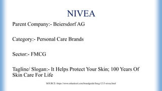 NIVEA
Parent Company:- Beiersdorf AG
Category:- Personal Care Brands
Sector:- FMCG
Tagline/ Slogan:- It Helps Protect Your Skin; 100 Years Of
Skin Care For Life
SOURCE:-https://www.mbaskool.com/brandguide/fmcg/1213-nivea.html
 