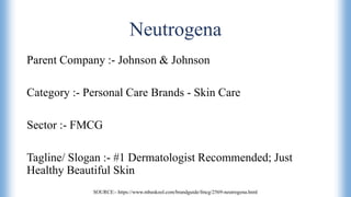 Neutrogena
Parent Company :- Johnson & Johnson
Category :- Personal Care Brands - Skin Care
Sector :- FMCG
Tagline/ Slogan :- #1 Dermatologist Recommended; Just
Healthy Beautiful Skin
SOURCE:- https://www.mbaskool.com/brandguide/fmcg/2569-neutrogena.html
 