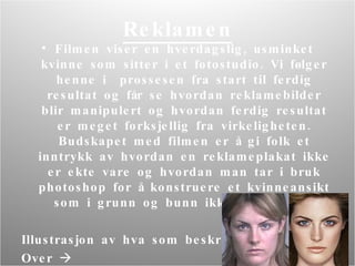 Reklamen Filmen viser en hverdagslig, usminket kvinne som sitter i et fotostudio.  V i følger henne i  prossesen fra start til ferdig resultat og får se hvordan reklamebilder blir manipulert og hvordan ferdig resultat er meget forksjellig fra virkeligheten. Budskapet med filmen er å gi folk et inntrykk av hvordan en reklameplakat ikke er ekte vare og hvordan man tar i bruk photoshop for å konstruere et kvinneansikt som i grunn og bunn ikke eksisterer.  Illustrasjon av hva som beskrives O ver   