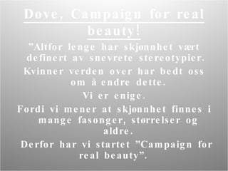 Dove, Campaign for real beauty! ” Altfor lenge har skjønnhet vært definert av snevrete stereotypier.  Kvinner verden over har bedt oss om å endre dette. Vi er enige.  Fordi vi mener at skjønnhet finnes i mange fasonger, størrelser og aldre. Derfor har vi startet ”Campaign for real beauty”.  