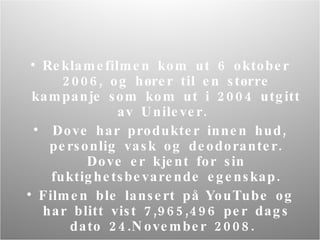 Reklame filmen kom ut 6 oktober 2006, og hører til en større kampanje som kom ut i 2004 utgitt av Unilever.  Dove har produkter innen hud, personlig vask og deodoranter. Dove er kjent for sin fuktighetsbevarende egenskap. Filmen ble lansert på YouTube og har blitt vist 7,965,496 per dags dato 24.November 2008.  