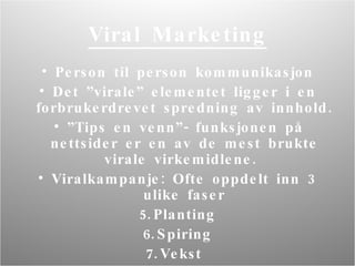 Viral Marketing Person til person kommunikasjon D et ”virale” elementet ligger i en forbrukerdrevet spredning av innhold.  ” Tips en venn”- funksjonen på nettsider er en av de mest brukte virale virkemidlene.  Viralkampanje: Ofte oppdelt inn 3 ulike faser Planting Spiring Vekst  