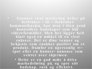 Grunnet viral marketing hviler på forbruker - til  –  forbruker kommunikasjon, kan man i liten grad kontrollere budskapet som blir videreformidlet. Men her ligger helt klart også en nøkkel til en viral suksess.  D et er dine venner og bekjente som snakker positivt om et produkt, framfor en upersonlig tv- spot eller en banner- annonse som svirrer over skjermen.  Dette er en god måte å drive markedsføring på, og spre sitt budskap, rask og effektivt.  