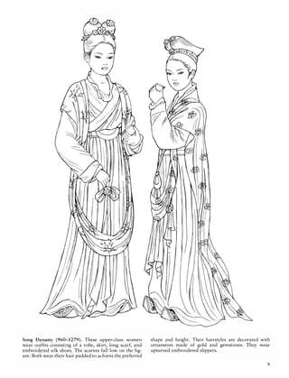 Song Dynasty (960-1279). These upper-class women
wear outfits consisting of a robe, skirt, long scarf, and
embroidered silk shoes. The scarves fall Iowan the fig­
ure. Both wear their hair padded to achieve the preferred
shape and height. Their hairstyles are decorated with
ornaments made of gold and gemstones. They wear
upturned embroidered slippers.
9
 