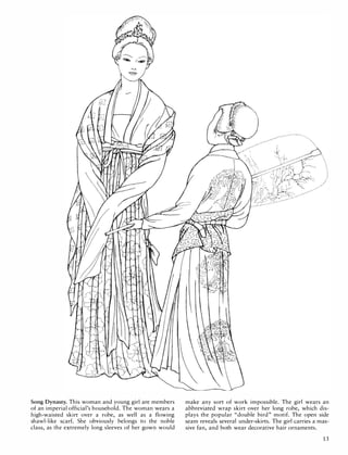 Song Dynasty. This woman and young girl are members
of an imperial official's household. The woman wears a
high-waisted skirt over a robe, as well as a flowing
shawl-like scarf. She obviously belongs to the noble
class, as the extremely long sleeves of her gown would
make any sort of work impossible. The girl wears an
abbreviated wrap skirt over her long robe, which dis­
plays the popular "double bird" motif. The open side
seam reveals several under-skirts. The girl carries a mas­
sive fan, and both wear decorative hair ornaments.
13
 