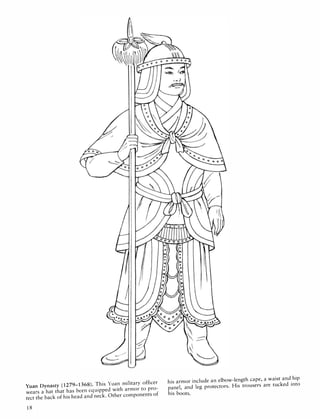 Yuan Dynasty (1279-1368). This Yuan military officer
wears a hat that has been equipped with armor to pro­
tect the back of his head and neck. Other components of
18
his armor include an elbow-length cape, a waist and hip
panel, and leg protectors. His trousers are tucked into
his boots.
 
