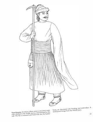 Yuan Dynasty. A military officer wears a one-piece outer
coat, stitched in the middle section and buttoned at the
side. His hat is trimmed and lined with fur; his leather
boots are decorated with braiding and embroidery. A
small pouch hangs from the midriff piece.
21
 
