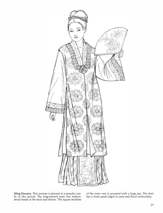 Ming Dynasty. This woman is dressed in a popular out­
fit of this period. The long-sleeved tunic has embroi­
dered bands at the neck and sleeves. The square neckline
of the outer vest is accented with a large pin. The skirt
has a front panel edged in satin and floral embroidery.
27
 