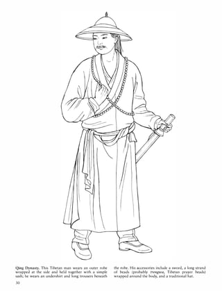 -r.---___
'
Qing Dynasty. This Tibetan man wears an outer robe
wrapped at the side and held together with a simple
sash; he wears an undershirt and long trousers beneath
30
the robe. His accessories include a sword, a long strand
of beads (probably trengwa, Tibetan prayer beads)
wrapped around the body, and a traditional hat.
 