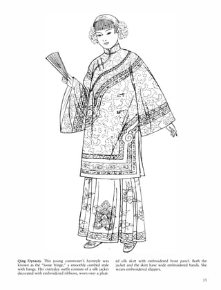 Qing Dynasty. This young commoner's hairstyle was
known as the "loose fringe," a smoothly combed style
with bangs. Her everyday outfit consists of a silk jacket
decorated with embroidered ribbons, worn over a pleat-
ed silk skirt with embroidered front panel. Both the
jacket and the skirt have wide embroidered bands. She
wears embroidered slippers.
35
 