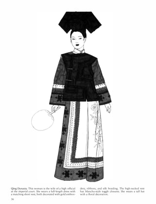 '.
".......
...............:..
Qing Dynasty. This woman is the wife of a high official
at the imperial court. She wears a full-length dress with
a matching short vest, both decorated with gold embroi-
36
dery, ribbons, and silk braiding. The high-necked vest
has Manchu-style toggle closures. She wears a tall hat
with a floral decoration.
 