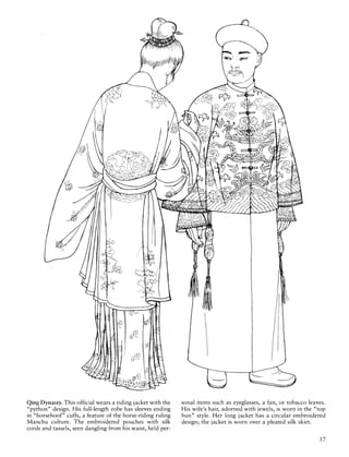 ·�(:
..�.
»:. :;-�:)
{{::�k)
:' '.
. �'!
��:�·;t�
:i··i�
C�.· ':::�:::/
•• f.
'.
Qing Dynasty. This official wears a riding jacket with the
"python" design. His full-length robe has sleeves ending
in "horsehoof" cuffs, a feature of the horse-riding ruling
Manchu culture. The embroidered pouches with silk
cords and tassels, seen dangling from his waist, held per-
sonal items such as eyeglasses, a fan, or tobacco leaves.
His wife's hair, adorned with jewels, is worn in the "top
bun" style. Her long jacket has a circular embroidered
design; the jacket is worn over a pleated silk skirt.
37
 