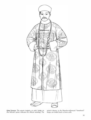 '"
..... "
. '.: .:" .
l : '.. °0
"
.......
. ' .....
" ,
.. :::.
"
-.:
"
.::�:., "
, .
'
.
"
;::- "'0 ....
' 0 ' •
••:.:�:�'. 00
.::� :', :: ;:
...�:': .' .'
, "
. :: ....
.
..
....
.,' .. '
.. . ,. ..
. :': ,',.
• • .
'
'0'
"
.,' .
:.:,.
;. ,0
"
.....
>.. "
.:" , .
Qing Dynasty, The square insignia, or rank, badge on
this official's jacket indicates his official standing. The
.
.
, '
• e O ,
: .. '
, "
f
"
"
!I
I
'.
jacket's sleeves, in the Manchu-influenced "horsehoof"
shape, are folded back to form cuffs.
39
 