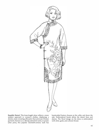 Republic Period. This knee-length dress reflects a more
modern approach to women's clothes, displaying a
shorter, more revealing silhouette than previous Chinese
garments. Known as a cheong sam [chon sam], or qi pao
[chee pow], this popular twentieth-century style has
handcrafted button closures at the collar and down the
side. Embroidered bands define the dress's hem and
sleeves. The floral design on the dress is embroidered
with silver, gold, and colored thread.
43
 