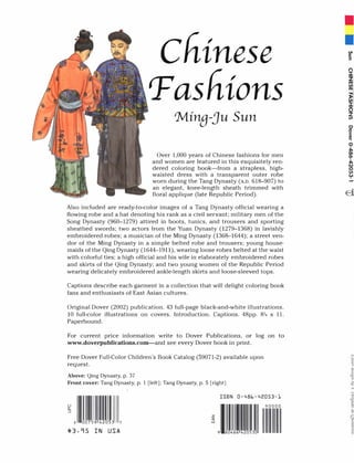 Chinese
Pashions
'Mina-ju Sun
Over 1,000 years of Chinese fashions for men
and women are featured in this exquisitely ren­
dered coloring book-from a strapless, high­
waisted dress with a transparent outer robe
worn during the Tang Dynasty (A.D. 618-907) to
an elegant, knee-length sheath trimmed with
floral applique (late Republic Period).
Also included are ready-to-color images of a Tang Dynasty official wearing a
flowing robe and a hat denoting his rank as a civil servant; military men of the
Song Dynasty (960-1279) attired in boots, tunics, and trousers and sporting
sheathed swords; two actors from the Yuan Dynasty (1279-1368) in lavishly
embroidered robes; a musician of the Ming Dynasty (1368-1644); a street ven­
dor of the Ming Dynasty in a simple belted robe and trousers; young house­
maids of the Qing Dynasty (1644-1911), wearing loose robes belted at the waist
with colorful ties; a high official and his wife in elaborately embroidered robes
and skirts of the Qing Dynasty; and two young women of the Republic Period
wearing delicately embroidered ankle-length skirts and loose-sleeved tops.
Captions describe each garment in a collection that will delight coloring book
fans and enthusiasts of East Asian cultures.
Original Dover (2002) publication. 43 full-page black-and-white illustrations.
10 full-color illustrations on covers. Introduction. Captions. 48pp. 84 x 11.
Paperbound.
For current price information write to Dover Publications, or log on to
www.doverpublications.com-and see every Dover book in print.
Free Dover Full-Color Children's Book Catalog (59071-2) available upon
request.
Above: Qing Dynasty, p. 37
Front cover: Tang Dynasty, p. 1 [left]; Tang Dynasty, p. 5 [right]
8 00759 42053 7
$3.95 IN USA
z
q:
w
ISBN 0-486-42053-1
9 7
-
II
n
:::t
Zm
VI
m
�VI
:::t
(5
Z
til
 