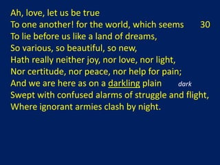 Ah, love, let us be true
To one another! for the world, which seems         30
To lie before us like a land of dreams,
So various, so beautiful, so new,
Hath really neither joy, nor love, nor light,
Nor certitude, nor peace, nor help for pain;
And we are here as on a darkling plain        dark
Swept with confused alarms of struggle and flight,
Where ignorant armies clash by night.
 