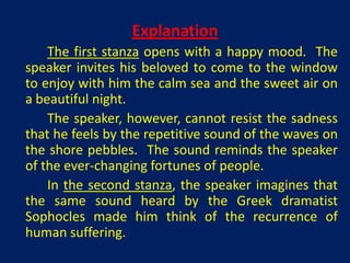 Explanation
    The first stanza opens with a happy mood. The
speaker invites his beloved to come to the window
to enjoy with him the calm sea and the sweet air on
a beautiful night.
    The speaker, however, cannot resist the sadness
that he feels by the repetitive sound of the waves on
the shore pebbles. The sound reminds the speaker
of the ever-changing fortunes of people.
    In the second stanza, the speaker imagines that
the same sound heard by the Greek dramatist
Sophocles made him think of the recurrence of
human suffering.
 