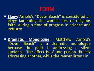 FORM
 Elegy: Arnold's "Dover Beach" is considered an
  elegy lamenting the world's loss of religious
  faith, during a time of progress in science and
  industry.

 Dramatic Monologue: Matthew Arnold's
  "Dover Beach" is a dramatic monologue
  because the poet is addressing a silent
  audience. The effect is of one person directly
  addressing another, while the reader listens in.
 