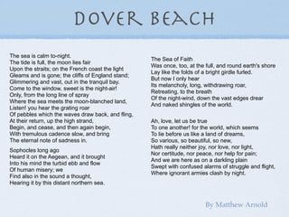 dover beach
The sea is calm to-night.
                                                   The Sea of Faith
The tide is full, the moon lies fair
                                                   Was once, too, at the full, and round earth's shore
Upon the straits; on the French coast the light
                                                   Lay like the folds of a bright girdle furled.
Gleams and is gone; the cliffs of England stand;
                                                   But now I only hear
Glimmering and vast, out in the tranquil bay.
                                                   Its melancholy, long, withdrawing roar,
Come to the window, sweet is the night-air!
                                                   Retreating, to the breath
Only, from the long line of spray
                                                   Of the night-wind, down the vast edges drear
Where the sea meets the moon-blanched land,
                                                   And naked shingles of the world.
Listen! you hear the grating roar
Of pebbles which the waves draw back, and fling,
At their return, up the high strand,               Ah, love, let us be true
Begin, and cease, and then again begin,            To one another! for the world, which seems
With tremulous cadence slow, and bring             To lie before us like a land of dreams,
The eternal note of sadness in.                    So various, so beautiful, so new,
                                                   Hath really neither joy, nor love, nor light,
Sophocles long ago
                                                   Nor certitude, nor peace, nor help for pain;
Heard it on the Aegean, and it brought
                                                   And we are here as on a darkling plain
Into his mind the turbid ebb and flow
                                                   Swept with confused alarms of struggle and flight,
Of human misery; we
                                                   Where ignorant armies clash by night.
Find also in the sound a thought,
Hearing it by this distant northern sea.


                                                                         By Matthew Arnold
 