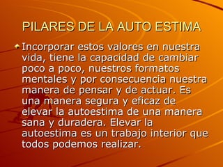PILARES DE LA AUTO ESTIMA Incorporar estos valores en nuestra vida, tiene la capacidad de cambiar poco a poco, nuestros formatos mentales y por consecuencia nuestra manera de pensar y de actuar. Es una manera segura y eficaz de elevar la autoestima de una manera sana y duradera. Elevar la autoestima es un trabajo interior que todos podemos realizar. 