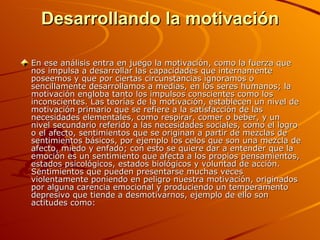 Desarrollando la motivación En ese análisis entra en juego la motivación, como la fuerza que nos impulsa a desarrollar las capacidades que internamente poseemos y que por ciertas circunstancias ignoramos o sencillamente desarrollamos a medias, en los seres humanos; la motivación engloba tanto los impulsos conscientes como los inconscientes. Las teorías de la motivación, establecen un nivel de motivación primario que se refiere a la satisfacción de las necesidades elementales, como respirar, comer o beber, y un nivel secundario referido a las necesidades sociales, como el logro o el afecto, sentimientos que se originan a partir de mezclas de sentimientos básicos, por ejemplo los celos que son una mezcla de afecto, miedo y enfado; con esto se quiere dar a entender que la emoción es un sentimiento que afecta a los propios pensamientos, estados psicológicos, estados biológicos y voluntad de acción. Sentimientos que pueden presentarse muchas veces violentamente poniendo en peligro nuestra motivación, originados por alguna carencia emocional y produciendo un temperamento depresivo que tiende a desmotivarnos, ejemplo de ello son actitudes como: 
