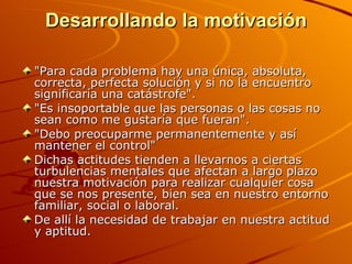 Desarrollando la motivación "Para cada problema hay una única, absoluta, correcta, perfecta solución y si no la encuentro significaría una catástrofe". "Es insoportable que las personas o las cosas no sean como me gustaría que fueran". "Debo preocuparme permanentemente y así mantener el control" Dichas actitudes tienden a llevarnos a ciertas turbulencias mentales que afectan a largo plazo nuestra motivación para realizar cualquier cosa que se nos presente, bien sea en nuestro entorno familiar, social o laboral. De allí la necesidad de trabajar en nuestra actitud y aptitud. 