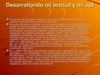 Desarrollando mi actitud y mi aptitud El secreto del equilibrio radica en alcanzar la habilidad emocional de apreciar actitudes por encima de aptitudes Cuando entramos a trabajar en un nuevo empleo, o nos integramos en un grupo de nuevos amigos, o conocemos a los familiares de la persona con la que vamos a prometernos sentimentalmente, adoptamos, de forma automática, una actitud prudente y positiva. Escuchamos con atención, pensamos las palabras precisas antes de hablar, nos comportamos con cuidadosa exquisitez. En suma, disciplinamos nuestra actitud pues intuimos que va a ser crucial en la imagen que ofrezcamos de nosotros mismos. En esos momentos, comprendemos que lo básico es la actitud a mantener (de respeto, por ejemplo), y sobre la misma se podrán edificar las aptitudes (por ejemplo: hacerse simpático). Las aptitudes se construyen sobre los cimientos de las actitudes. ¿Pero a qué llamamos actitudes? ¿Qué son? En nuestra vida diaria atendemos mucho más a las aptitudes  que a las actitudes, a las habilidades, a las capacidades, pensando que serán éstas las decisivas. Y a corto plazo, es muy posible que así sea. Pero a mediano y largo plazo, las que van a resultar fundamentales en nuestra relación con los demás, y con nosotros mismos, serán las actitudes. El control de las propias actitudes, y el desarrollo de las positivas y la mejora de las negativas, debe ser objeto de atención   