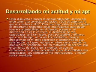 Desarrollando mi actitud y mi aptitud Estar dispuesto a buscar la actitud adecuada, implica por ende tener una correcta motivación. ¿Qué es entonces lo que nos motiva a ello? ¿Para qué hago esto? o ¿Para quién? Es importante responder estas interrogantes para poder buscar sustentabilidad en el tiempo, porque si mi motivación no es la correcta, el desarrollo de mis capacidades será tan ligero, poco perceptible o efímero, que con el tiempo, al no ver los resultados, termine produciendo en mí más decepción o desmotivación que satisfacción de logros. Aunque en otros casos también se produce otro fenómeno, que mi motivación inicial sea solo el comienzo de algo y en la medida, en que voy entendiendo mi propia necesidad de ver desarrolladas mis capacidades, voy cambiando mis motivaciones,  y mayor será el resultado. 