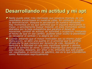 Desarrollando mi actitud y mi aptitud Nadie puede estar más interesado que nosotros mismos, de ver resultados provechosos en nuestras vidas. Sin embargo, a veces la desmotivación, bloquea la percepción de nuestra necesidad. Hay momentos en los que sentimos que ni siquiera merecemos lo mejor, o sencillamente buscar mejorar, en esos momentos somos atacados por la baja autoestima que paraliza el deseo de movernos, cambiar de actitud, de actividad u ocupación, limitando el hecho de que en ese cambio, pudiese estar oculto la posibilidad de recuperar el sentido y la alegría de vivir. Cuando entiendo que el mayor motivador soy yo mismo (auto-motivación), se abre una puerta en el universo que le permite ofrecerme lo que merezco por derecho de vida, dándome el derecho a la felicidad sin que esto signifique ignorar o atentar contra el derecho de otros. Cuando entiendo que para lograrlo solo necesito, desearlo, por amor a mí, entiendo que solo puedo ver resultados, si comienzo de adentro, eso es lo que entendemos como: Renovados espiritualmente   