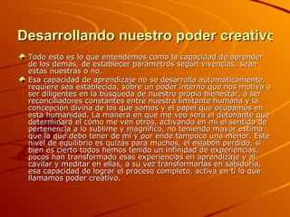 Desarrollando nuestro poder creativo Todo esto es lo que entendemos como la capacidad de aprender de los demás, de establecer parámetros según vivencias, sean estas nuestras o no.  Esa capacidad de aprendizaje no se desarrolla automáticamente, requiere sea establecida, sobre un poder interno que nos motiva a ser diligentes en la búsqueda de nuestro propio bienestar, a ser reconciliadores constantes entre nuestra limitante humana y la concepción divina de los que somos y el papel que ocupamos en esta humanidad. La manera en que me veo será el detonante que determinará el cómo me ven otros, activando en mí el sentido de pertenencia a lo sublime y magnífico, no teniendo mayor estima que la que debo tener de mí y por ende tampoco una menor. Este nivel de equilibrio es quizás para muchos, el eslabón perdido, si bien es cierto todos hemos tenido un infinidad de experiencias, pocos han transformado esas experiencias en aprendizaje y al cavilar y meditar en ellas, a su vez transformarlas en sabiduría, esa capacidad de lograr el proceso completo, activa en ti lo que llamamos poder creativo. 