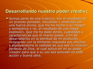 Desarrollando nuestro poder creativo Somos parte de una creación, soy el resultado de un proceso pensado, estudiado y analizado por una fuerza divina, que me ha hecho a su imagen y semejanza y no, el resultado de una mega explosión. Que me ha dado dones, cualidades y características que él mismo posee, a fin de desarrollarlos en la plenitud de mi evolución, rompiendo con la limitante impuesta por muchos y planteándome la realidad de que soy  la   creación perfecta de Dios,  el cual activó en mí su poder creador para que a su vez sea activado en toda acción y buena obra. 