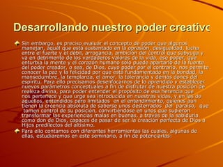 Desarrollando nuestro poder creativo Sin embargo, es preciso evaluar el concepto de poder que algunos manejan, aquél que está sustentado en la opresión, desigualdad, lucha entre el fuerte y el débil, arrogancia, ambición del control que subyuga y va en detrimento de los verdaderos valores de la vida, ese poder, que enturbia la mente y el corazón humano solo puede apartarlo de la fuente del poder creador, o sea, de Dios, cuyo poder por el contrario, nos permite conocer la paz y la felicidad por que está fundamentado en la bondad, la mansedumbre, la templanza, el amor, la tolerancia y demás dones del espíritu. Para ello precisamos desenfocarnos de lo aprendido y establecer nuevos parámetros conceptuales a fin de disfrutar de nuestra posición de realeza divina, para poder entender el propósito de esa herencia que nos pertenece y que urge sea introducida en nuestras vidas, y en las de aquellos, entendidos pero limitados  en el entendimiento, quienes aún tienen la creencia absoluta de saberse unos desterrados  del  paraíso,  que  tomen control de su posición, convirtiéndose en unos que supieron transformar las experiencias malas en buenas, a través de la sabiduría como don de Dios, capaces de pasar de ser la creación perfecta de Dios a Hijos predilectos del altísimo. Para ello contamos con diferentes herramientas las cuales, algunas de ellas, estudiaremos en este seminario, a fin de potenciarlas: 