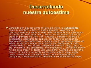   Desarrollando  nuestra autoestima Conocida por algunos como la llave del éxito, la a utoestima , como su nombre lo dice, es auto-estimarse, valorarse a sí mismo, quererse y darse el valor más importante a sí mismo por el simple hecho de estar vivo, de ser un ser humano, de ser la creación perfecta de Dios, con  virtudes y defectos, aciertos y desaciertos, aceptarse tal cual es, con todas sus emociones, sentimientos, pensamientos y deseos; con la conciencia activa de saber donde me manejo, sin importar los obstáculos de vida, consiente de lo que necesito despojándome de lo viejo, que me ata, me limita, me obstaculiza, me empobrece y  primordialmente no me deja crecer, ni tener una vida plena. Cuando una persona cree en si misma y se siente competente ante la vida, puede crecer, evolucionar y aceptar sus errores o desventajas sin castigarse, menospreciarse o llenarse de sentimientos de culpa.  