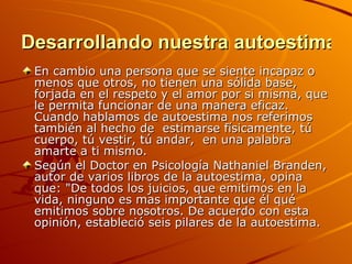 Desarrollando nuestra autoestima En cambio una persona que se siente incapaz o menos que otros, no tienen una sólida base, forjada en el respeto y el amor por si misma, que le permita funcionar de una manera eficaz. Cuando hablamos de autoestima nos referimos también al hecho de  estimarse físicamente, tú cuerpo, tú vestir, tú andar,  en una palabra amarte a ti mismo. Según el Doctor en Psicología Nathaniel Branden, autor de varios libros de la autoestima, opina que: "De todos los juicios, que emitimos en la vida, ninguno es mas importante que él qué emitimos sobre nosotros. De acuerdo con esta opinión, estableció seis pilares de la autoestima. 