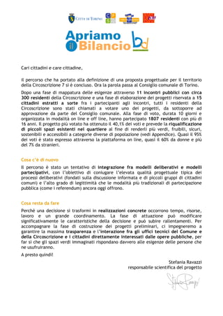 Cari cittadini e care cittadine, 
il percorso che ha portato alla definizione di una proposta progettuale per il territorio 
della Circoscrizione 7 si è concluso. Ora la parola passa al Consiglio comunale di Torino. 
Dopo una fase di mappatura delle esigenze attraverso 11 incontri pubblici con circa 
300 residenti della Circoscrizione e una fase di elaborazione dei progetti riservata a 15 
cittadini estratti a sorte fra i partecipanti agli incontri, tutti i residenti della 
Circoscrizione sono stati chiamati a votare uno dei progetti, da sottoporre ad 
approvazione da parte del Consiglio comunale. Alla fase di voto, durata 10 giorni e 
organizzata in modalità on line e off line, hanno partecipato 1807 residenti con più di 
16 anni. Il progetto più votato ha ottenuto il 40,1% dei voti e prevede la riqualificazione 
di piccoli spazi esistenti nel quartiere al fine di renderli più verdi, fruibili, sicuri, 
sostenibili e accessibili a categorie diverse di popolazione (vedi Appendice). Quasi il 95% 
dei voti è stato espresso attraverso la piattaforma on line, quasi il 60% da donne e più 
del 7% da stranieri. 
Cosa c’è di nuovo 
Il percorso è stato un tentativo di integrazione fra modelli deliberativi e modelli 
partecipativi, con l’obiettivo di coniugare l’elevata qualità progettuale tipica dei 
processi deliberativi (fondati sulla discussione informata e di piccoli gruppi di cittadini 
comuni) e l’alto grado di legittimità che le modalità più tradizionali di partecipazione 
pubblica (come i referendum) ancora oggi offrono. 
Cosa resta da fare 
Perché una decisione si trasformi in realizzazioni concrete occorrono tempo, risorse, 
lavoro e un grande coordinamento. La fase di attuazione può modificare 
significativamente le caratteristiche della decisione e può subire rallentamenti. Per 
accompagnare la fase di costruzione dei progetti preliminari, ci impegneremo a 
garantire la massima trasparenza e l’interazione fra gli uffici tecnici del Comune e 
della Circoscrizione e i cittadini direttamente interessati dalle opere pubbliche, per 
far sì che gli spazi verdi immaginati rispondano davvero alle esigenze delle persone che 
ne usufruiranno. 
A presto quindi! 
Stefania Ravazzi 
responsabile scientifica del progetto 
 