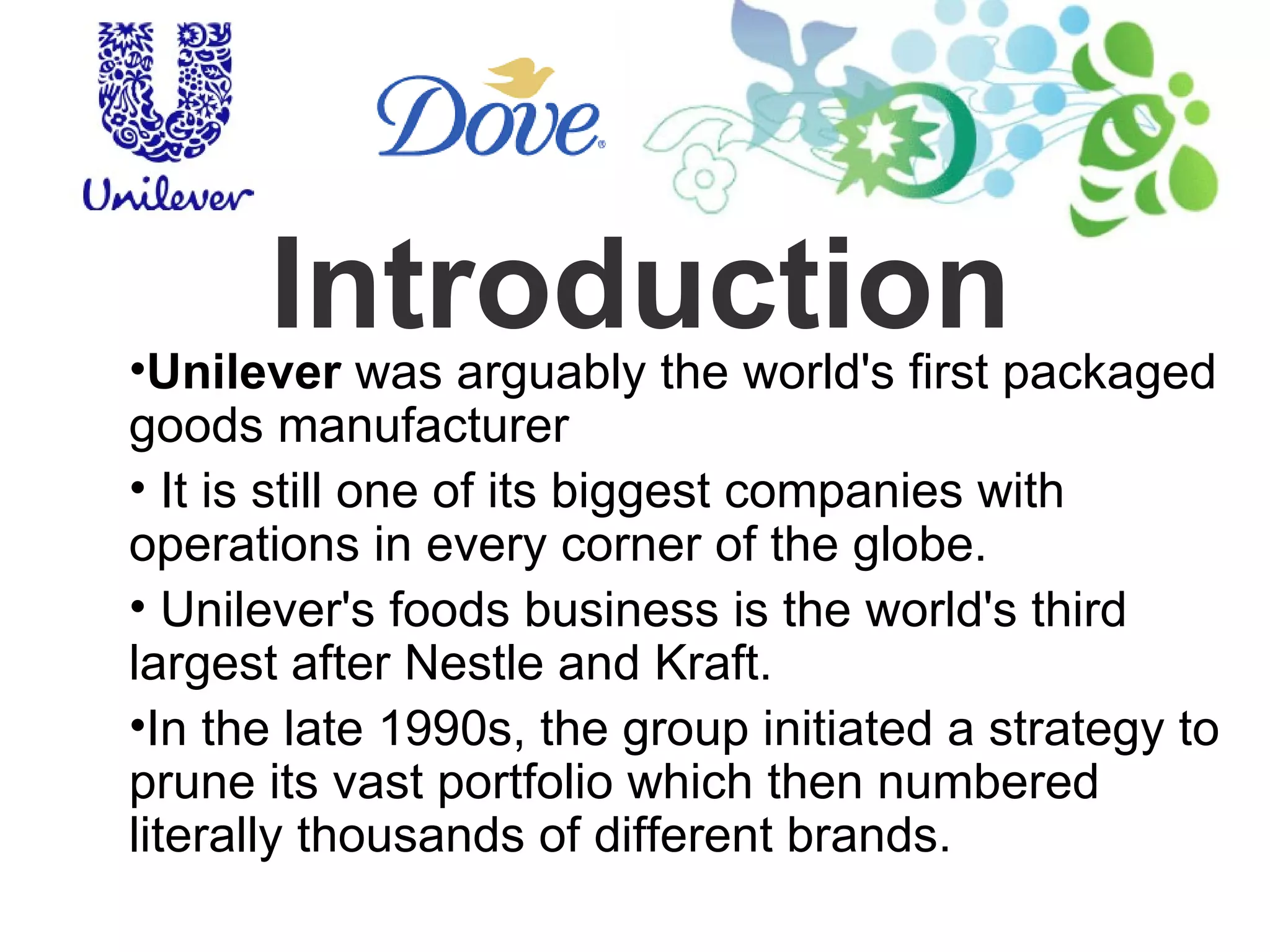 Introduction Unilever  was arguably the world's first packaged goods manufacturer It is still one of its biggest companies with operations in every corner of the globe. Unilever's foods business is the world's third largest after Nestle and Kraft. In the late 1990s, the group initiated a strategy to prune its vast portfolio which then numbered literally thousands of different brands. 