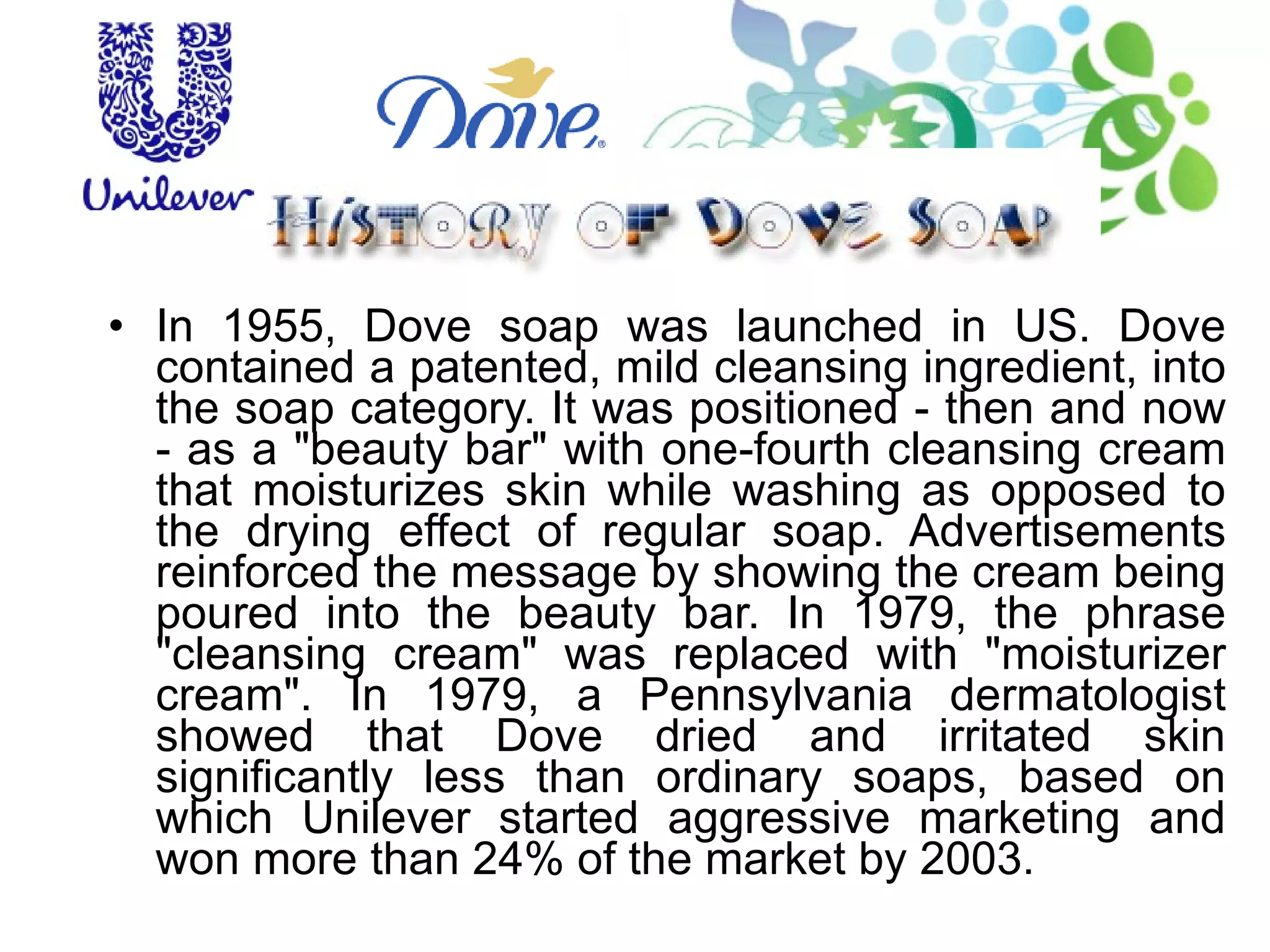 In 1955, Dove soap was launched in US. Dove contained a patented, mild cleansing ingredient, into the soap category. It was positioned - then and now - as a "beauty bar" with one-fourth cleansing cream that moisturizes skin while washing as opposed to the drying effect of regular soap. Advertisements reinforced the message by showing the cream being poured into the beauty bar. In 1979, the phrase "cleansing cream" was replaced with "moisturizer cream". In 1979, a Pennsylvania dermatologist showed that Dove dried and irritated skin significantly less than ordinary soaps, based on which Unilever started aggressive marketing and won more than 24% of the market by 2003. 