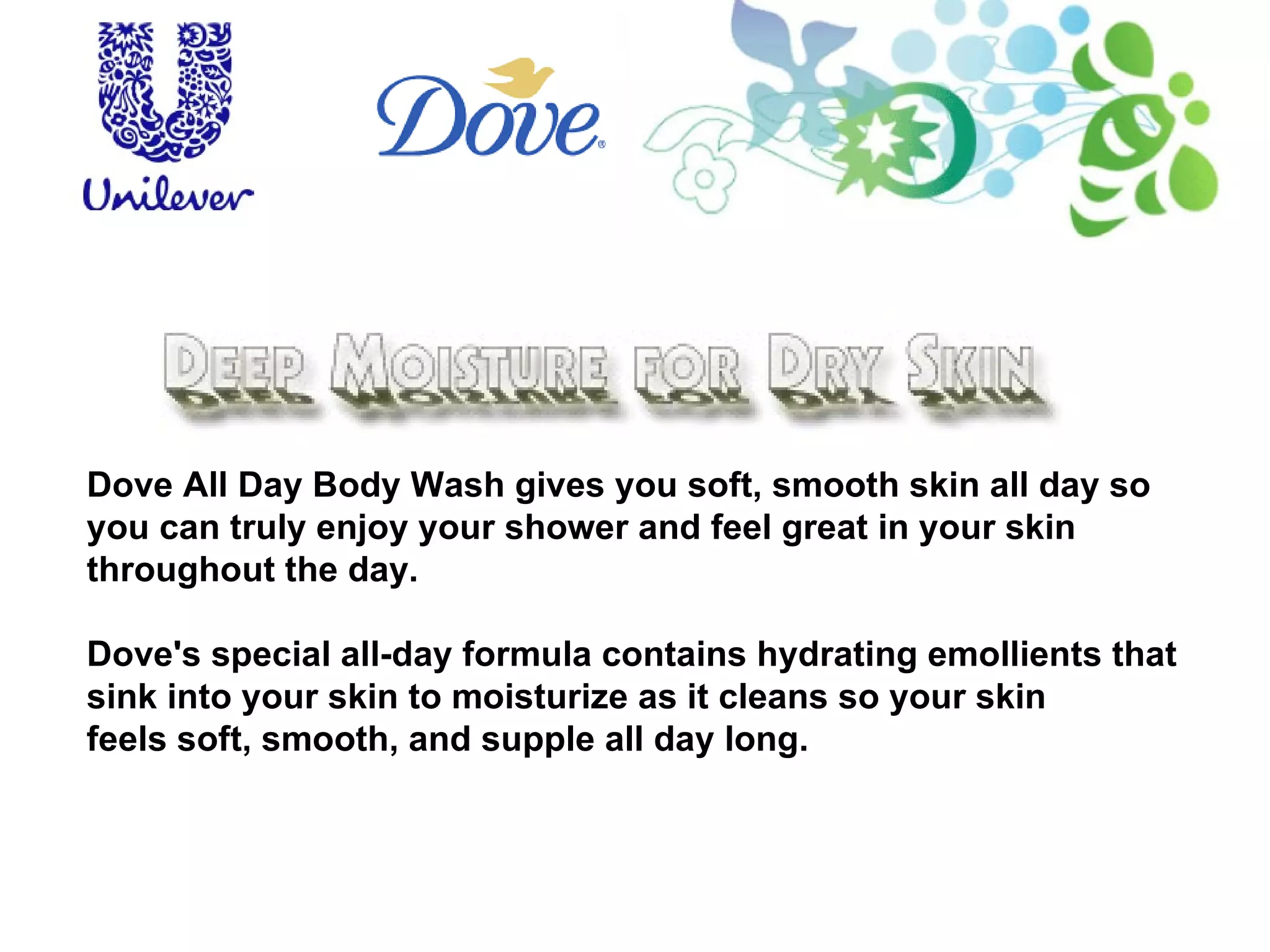 Dove All Day Body Wash gives you soft, smooth skin all day so you can truly enjoy your shower and feel great in your skin throughout the day. Dove's special all-day formula contains hydrating emollients that sink into your skin to moisturize as it cleans so your skin  feels soft, smooth, and supple all day long.  