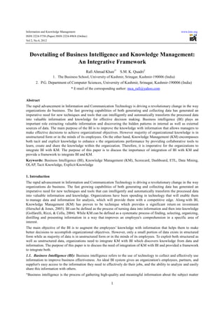 Information and Knowledge Management                                                                       www.iiste.org
ISSN 2224-5758 (Paper) ISSN 2224-896X (Online)
Vol 2, No.4, 2012




  Dovetailing of Business Intelligence and Knowledge Management:
                     An Integrative Framework
                                             Rafi Ahmad Khan1* S.M. K. Quadri2
                    1. The Business School, University of Kashmir, Srinagar, Kashmir-190006 (India)
       2. P.G. Department of Computer Sciences, University of Kashmir, Srinagar, Kashmir-190006 (India)
                                 * E-mail of the corresponding author: mca_rafi@yahoo.com


Abstract
The rapid advancement in Information and Communication Technology is driving a revolutionary change in the way
organizations do business. The fast growing capabilities of both generating and collecting data has generated an
imperative need for new techniques and tools that can intelligently and automatically transform the processed data
into valuable information and knowledge for effective decision making. Business intelligence (BI) plays an
important role extracting valuable information and discovering the hidden patterns in internal as well as external
sources of data. The main purpose of the BI is to improve the knowledge with information that allows managers to
make effective decisions to achieve organizational objectives. However majority of organizational knowledge is in
unstructured form or in the minds of its employees. On the other hand, Knowledge Management (KM) encompasses
both tacit and explicit knowledge to enhance s the organizations performance by providing collaborative tools to
learn, create and share the knowledge within the organization. Therefore, it is imperative for the organizations to
integrate BI with KM. The purpose of this paper is to discuss the importance of integration of BI with KM and
provide a framework to integrate BI and KM.
Keywords: Business Intelligence (BI), Knowledge Management (KM), Scorecard, Dashboard, ETL, Data Mining,
OLAP, Tacit Knowledge, Explicit Knowledge


1. Introduction
The rapid advancement in Information and Communication Technology is driving a revolutionary change in the way
organizations do business. The fast growing capabilities of both generating and collecting data has generated an
imperative need for new techniques and tools that can intelligently and automatically transform the processed data
into valuable information and knowledge. Organizations have been spending in technology that will enable them
to manage data and information for analysis, which will provide them with a competitive edge. Along with BI,
Knowledge Management (KM) has proven to be technique which provides a significant return on investment
(Herschel & Jones, 2005). BI can be defined as the process of turning data into information and then into knowledge
(Golfarelli, Rizzi, & Cella, 2004). While KM can be defined as a systematic process of finding, selecting, organizing,
distilling and presenting information in a way that improves an employee's comprehension in a specific area of
interest.
The main objective of the BI is to augment the employees’ knowledge with information that helps them to make
better decisions to accomplish organizational objectives. However, only a small portion of data exists in structured
form while as majority of data is in unstructured form or in the minds of its employees. To exploit both structured as
well as unstructured data, organizations need to integrate KM with BI which discovers knowledge from data and
information. The purpose of this paper is to discuss the need of integration of KM with BI and provided a framework
to integrate both.
1.1. Business Intelligence (BI): Business intelligence refers to the use of technology to collect and effectively use
information to improve business effectiveness. An ideal BI system gives an organization's employees, partners, and
supplier's easy access to the information they need to effectively do their jobs, and the ability to analyze and easily
share this information with others.
“Business intelligence is the process of gathering high-quality and meaningful information about the subject matter

                                                           1
 