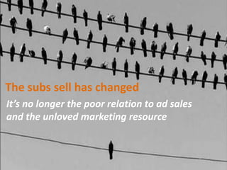 It’s no longer the poor relation to ad sales
and the unloved marketing resource
The subs sell has changed
 