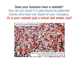 Does your business have a website?How do you know if it gets found by potential clients who have not heard of your company.Or is your website just a virtual real estate, lost? 