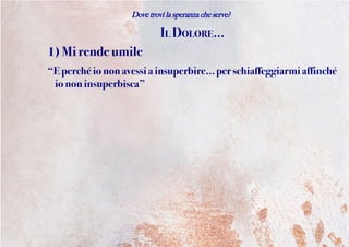 Dove trovi la speranza che serve?
IL DOLORE...
1) Mirendeumile
“Eperchéiononavessiainsuperbire... per schiaffeggiarmi affinché
io noninsuperbisca”
 