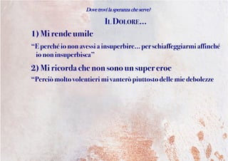 Dove trovi la speranza che serve?
IL DOLORE...
1) Mirendeumile
“Eperchéiononavessiainsuperbire... per schiaffeggiarmi affinché
io noninsuperbisca”
2) Miricordachenonsonounsuper eroe
“Perciòmoltovolentierimi vanteròpiuttosto dellemie debolezze
 