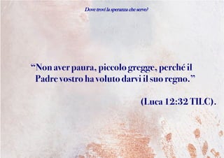 Dove trovi la speranza che serve?
“Nonaverpaura, piccologregge,perché il
Padrevostro havolutodarvi il suoregno.”
(Luca12:32 TILC).
 