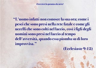 Dove trovi la speranza che serve?
“L'uomoinfattinonconosce la suaora; comei
pescichesono presinella retefatale ecome gli
uccelli che sonocoltinellaccio, cosìifigli degli
uomini sono presinellaccio al tempo
dell'avversità, quandoessa piomba su di loro
improvvisa.”
(Ecclesiaste 9:12)
 