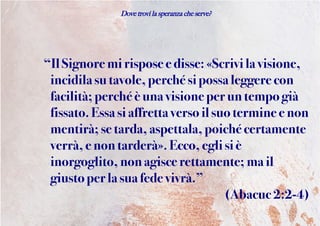 Dove trovi la speranza che serve?
“Il Signore mirisposee disse: «Scrivi la visione,
incidilasutavole,perché si possa leggere con
facilità;perchéè una visione perun tempo già
fissato.Essa siaffrettaverso il suo terminee non
mentirà;se tarda,aspettala, poiché certamente
verrà, enontarderà». Ecco, eglisi è
inorgoglito, nonagisce rettamente; mail
giustoperla suafede vivrà.”
(Abacuc 2:2-4)
 