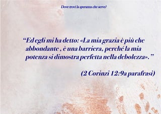Dove trovi la speranza che serve?
“Edeglimihadetto:«Lamiagraziaèpiùche
abbondante,èunabarriera,perchélamia
potenzasidimostraperfettanelladebolezza».”
(2Corinzi12:9aparafrasi)
 