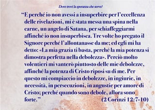 Dove trovi la speranza che serve?
“E perchéiononavessi ainsuperbireperl’eccellenza
dellerivelazioni,mi èstata messa unaspina nella
carne,un angelodiSatana,per schiaffeggiarmi
affinchéiononinsuperbisca.Trevoltehopregatoil
Signore perchél’allontanasseda me;ed eglimi ha
detto: «Lamia grazia tibasta, perchéla mia potenza si
dimostra perfetta nella debolezza».Perciò molto
volentieri mi vanteròpiuttostodellemiedebolezze,
affinchéla potenza di Cristoriposisudime. Per
questomicompiaccioindebolezze,in ingiurie,in
necessità,inpersecuzioni,inangustie peramoredi
Cristo;perchéquandosonodebole, allora sono
forte.” (2Corinzi12:7-10)
 
