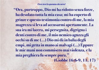 Dove trovi la speranza che serve?
“Ora,purtroppo,Dio miha ridotto senza forze,
ha desolatotuttalamia casa; mi ha coperto di
grinze e questo testimonia contro dime,lamia
magrezzasilevaadaccusarmiapertamente. La
sua ira milacera, miperseguita, digrigna i
denti controdime,il mionemicoaguzza gli
occhisu dime(…)Diomi dàin balìa degli
empi,mi getta in manoaimalvagi(…) Eppure
le mie maninoncommisero mai violenza,e la
miapreghiera fusempre pura.”
(Giobbe 16:6-9, 11,17)
 